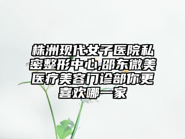 株洲现代女子医院私密整形中心,邵东微美医疗美容门诊部你更喜欢哪一家