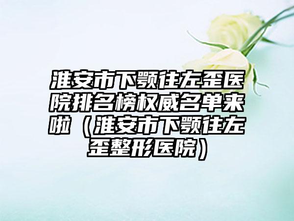 淮安市下颚往左歪医院排名榜权威名单来啦（淮安市下颚往左歪整形医院）