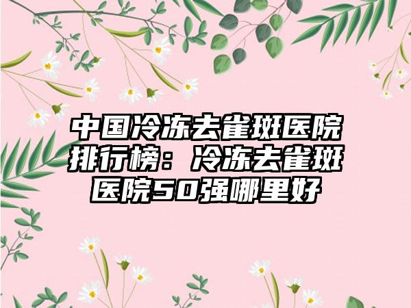 中国冷冻去雀斑医院排行榜：冷冻去雀斑医院50强哪里好