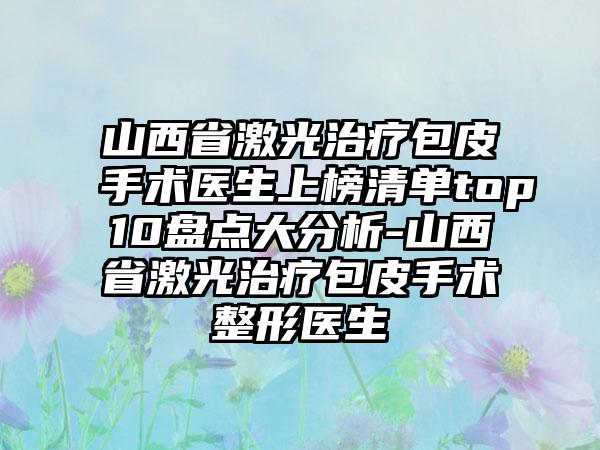 山西省激光治疗包皮手术医生上榜清单top10盘点大分析-山西省激光治疗包皮手术整形医生