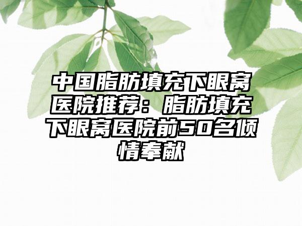 中国脂肪填充下眼窝医院推荐：脂肪填充下眼窝医院前50名倾情奉献