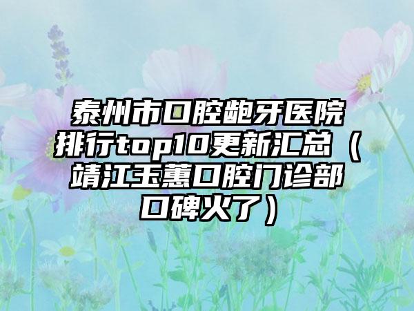 泰州市口腔龅牙医院排行top10更新汇总（靖江玉蕙口腔门诊部口碑火了）