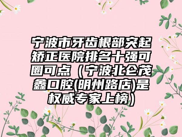 宁波市牙齿根部突起矫正医院排名十强可圈可点（宁波北仑茂鑫口腔(明州路店)是权威专家上榜）