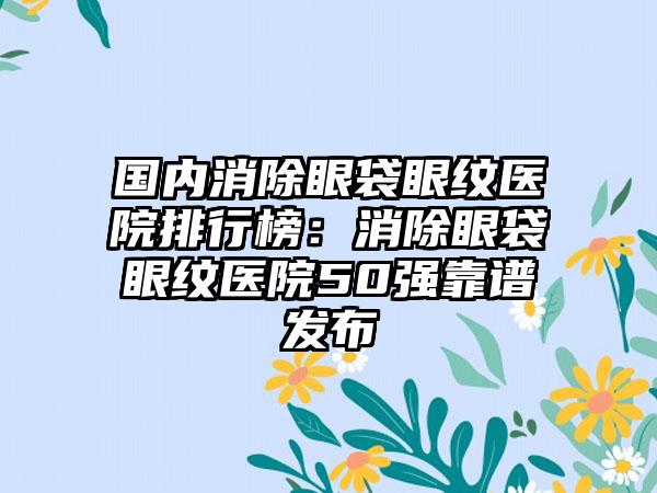 国内消除眼袋眼纹医院排行榜：消除眼袋眼纹医院50强靠谱发布