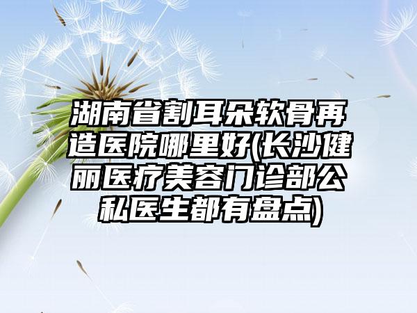 湖南省割耳朵软骨再造医院哪里好(长沙健丽医疗美容门诊部公私医生都有盘点)