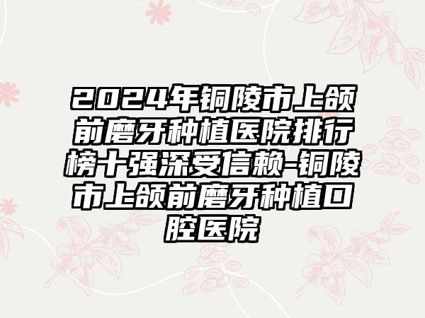 2024年铜陵市上颌前磨牙种植医院排行榜十强深受信赖-铜陵市上颌前磨牙种植口腔医院