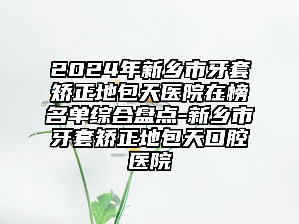 2024年新乡市牙套矫正地包天医院在榜名单综合盘点-新乡市牙套矫正地包天口腔医院