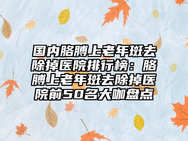 国内胳膊上老年斑去除掉医院排行榜：胳膊上老年斑去除掉医院前50名大咖盘点