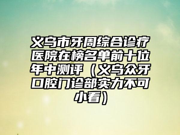 义乌市牙周综合诊疗医院在榜名单前十位年中测评（义乌众牙口腔门诊部实力不可小看）