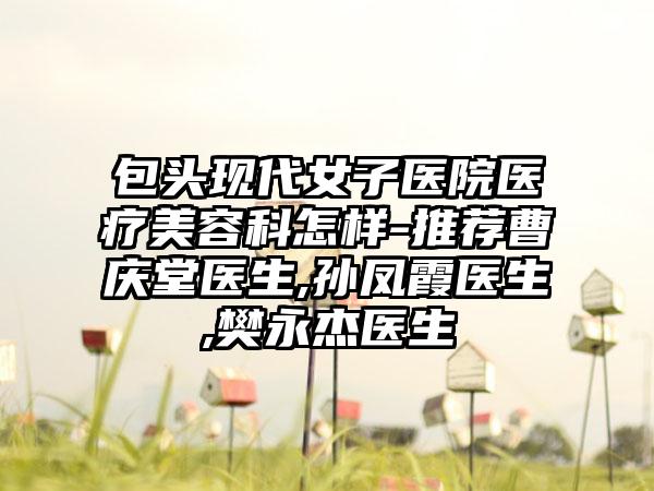 包头现代女子医院医疗美容科怎样-推荐曹庆堂医生,孙凤霞医生,樊永杰医生