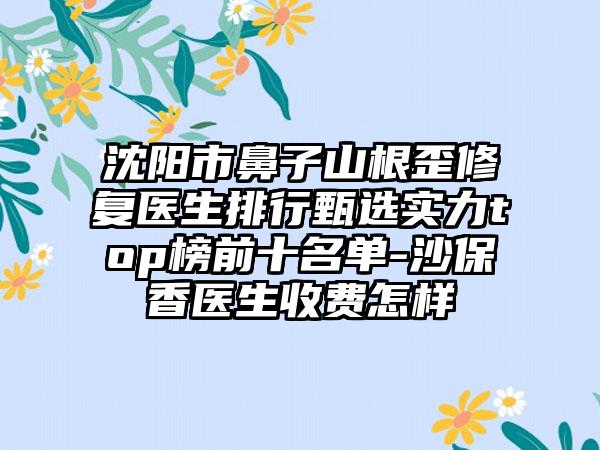 沈阳市鼻子山根歪修复医生排行甄选实力top榜前十名单-沙保香医生收费怎样