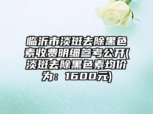 临沂市淡斑去除黑色素收费明细参考公开(淡斑去除黑色素均价为：1600元)