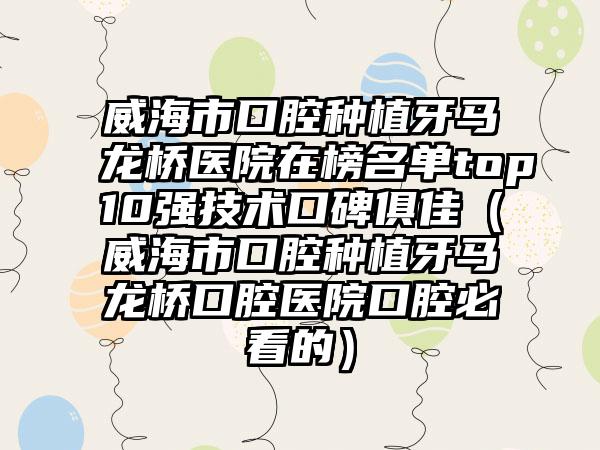 威海市口腔种植牙马龙桥医院在榜名单top10强技术口碑俱佳（威海市口腔种植牙马龙桥口腔医院口腔必看的）