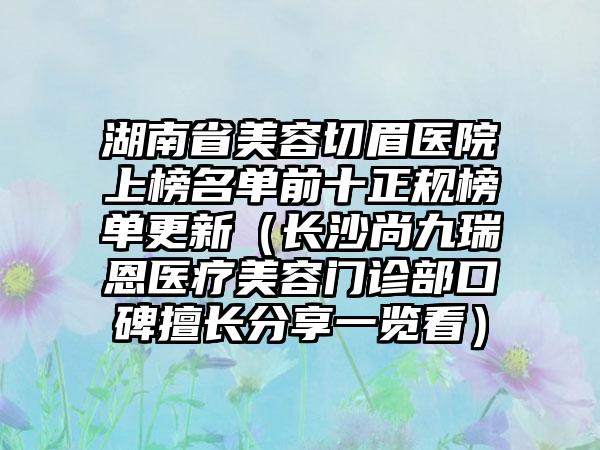 湖南省美容切眉医院上榜名单前十正规榜单更新（长沙尚九瑞恩医疗美容门诊部口碑擅长分享一览看）