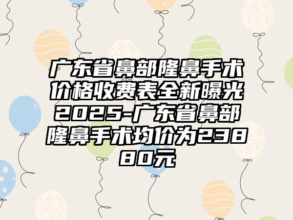 广东省鼻部隆鼻手术价格收费表全新曝光2025-广东省鼻部隆鼻手术均价为23880元