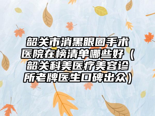 韶关市消黑眼圈手术医院在榜清单哪些好（韶关科美医疗美容诊所老牌医生口碑出众）