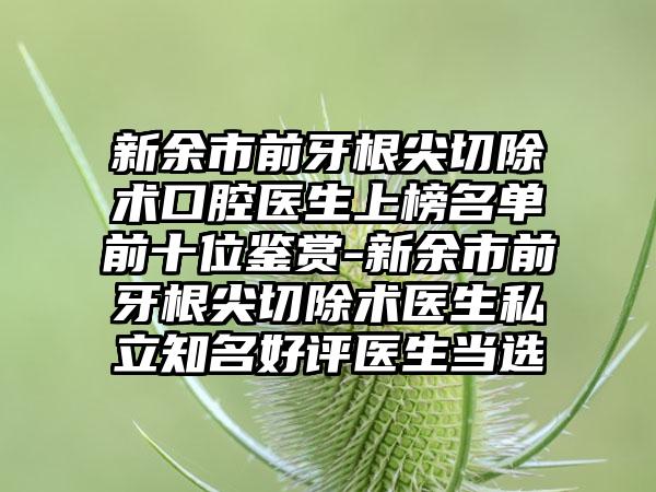 新余市前牙根尖切除术口腔医生上榜名单前十位鉴赏-新余市前牙根尖切除术医生私立知名好评医生当选