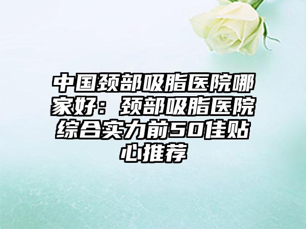 中国颈部吸脂医院哪家好：颈部吸脂医院综合实力前50佳贴心推荐