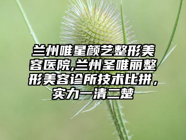 兰州唯星颜艺整形美容医院,兰州圣唯丽整形美容诊所技术比拼，实力一清二楚