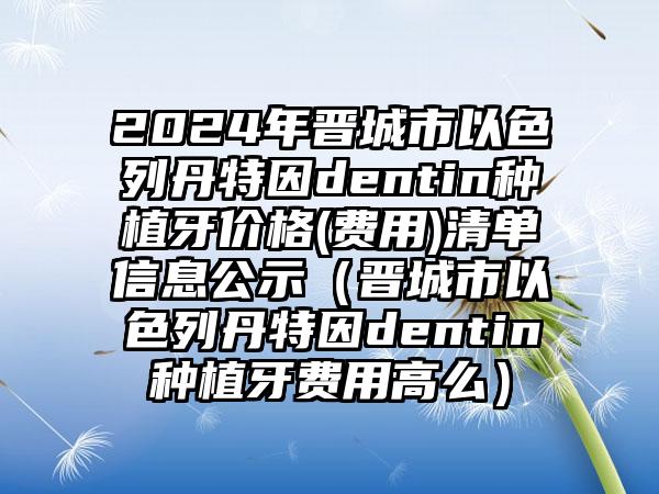 2024年晋城市以色列丹特因dentin种植牙价格(费用)清单信息公示（晋城市以色列丹特因dentin种植牙费用高么）