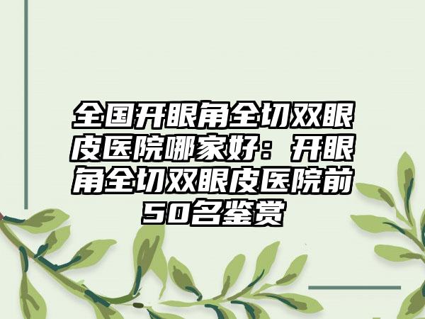 全国开眼角全切双眼皮医院哪家好：开眼角全切双眼皮医院前50名鉴赏