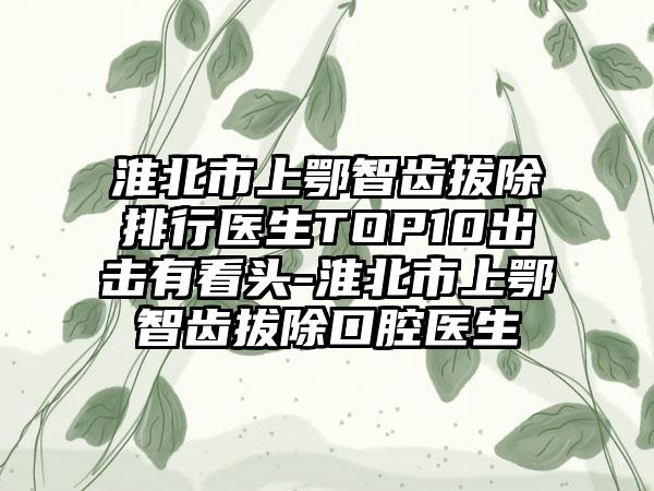 淮北市上鄂智齿拔除排行医生TOP10出击有看头-淮北市上鄂智齿拔除口腔医生