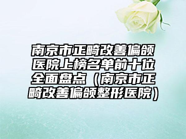 南京市正畸改善偏颌医院上榜名单前十位全面盘点（南京市正畸改善偏颌整形医院）