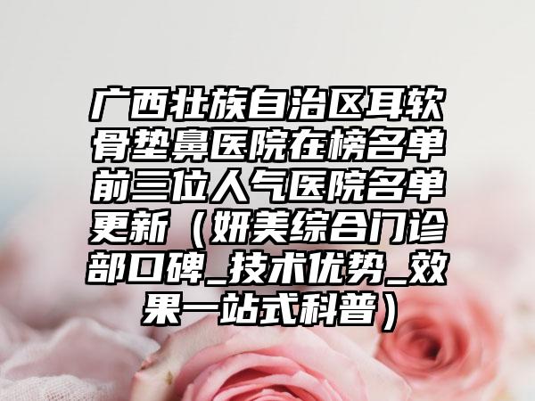 广西壮族自治区耳软骨垫鼻医院在榜名单前三位人气医院名单更新（妍美综合门诊部口碑_技术优势_效果一站式科普）