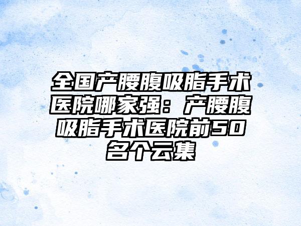 全国产腰腹吸脂手术医院哪家强：产腰腹吸脂手术医院前50名个云集