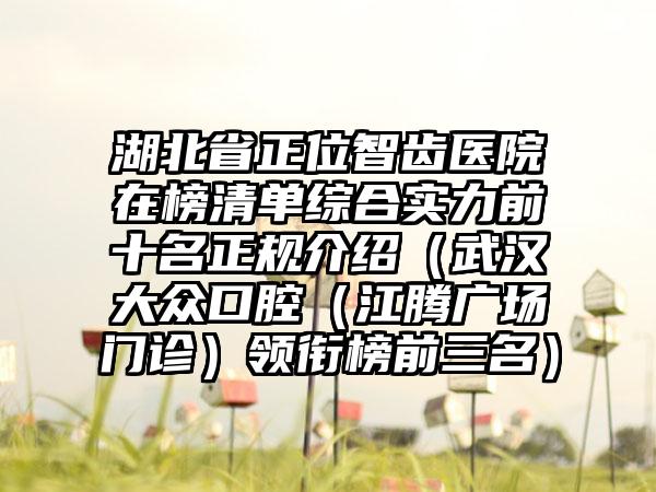 湖北省正位智齿医院在榜清单综合实力前十名正规介绍（武汉大众口腔（江腾广场门诊）领衔榜前三名）