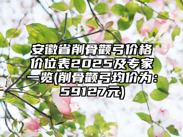 安徽省削骨颧弓价格价位表2025及专家一览(削骨颧弓均价为：59127元)