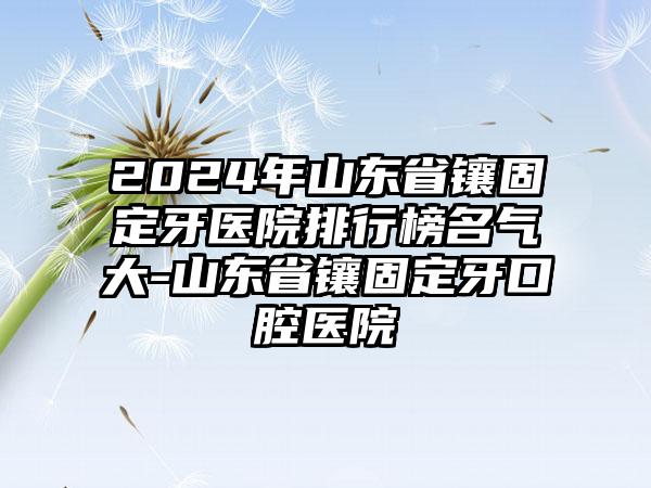 2024年山东省镶固定牙医院排行榜名气大-山东省镶固定牙口腔医院