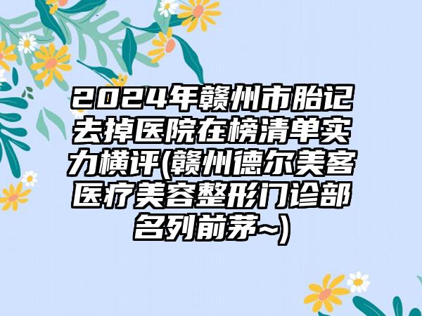 2024年赣州市胎记去掉医院在榜清单实力横评(赣州德尔美客医疗美容整形门诊部名列前茅~)