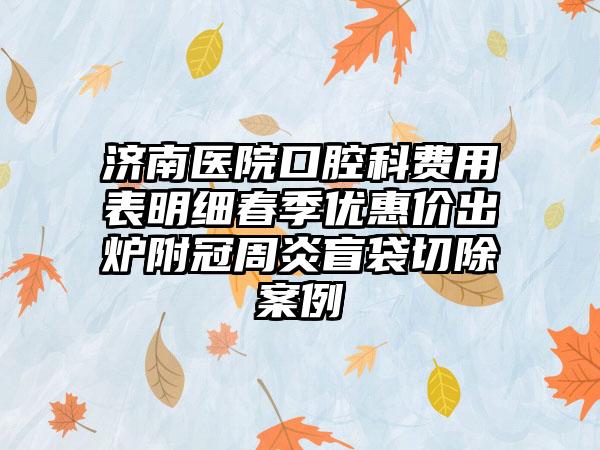 济南医院口腔科费用表明细春季优惠价出炉附冠周炎盲袋切除案例