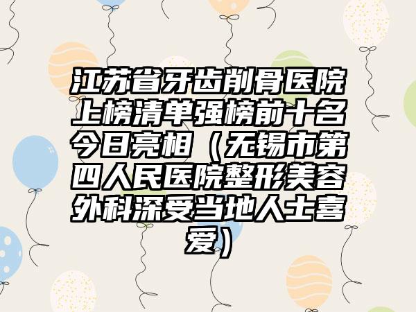 江苏省牙齿削骨医院上榜清单强榜前十名今日亮相（无锡市第四人民医院整形美容外科深受当地人士喜爱）