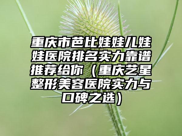 重庆市芭比娃娃儿娃娃医院排名实力靠谱推荐给你（重庆艺星整形美容医院实力与口碑之选）