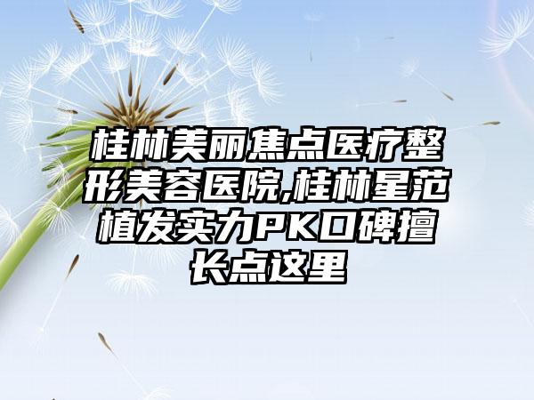 桂林美丽焦点医疗整形美容医院,桂林星范植发实力PK口碑擅长点这里