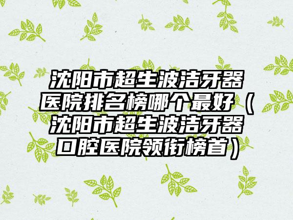 沈阳市超生波洁牙器医院排名榜哪个最好（沈阳市超生波洁牙器口腔医院领衔榜首）