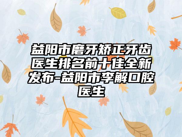 益阳市磨牙矫正牙齿医生排名前十佳全新发布-益阳市李解口腔医生