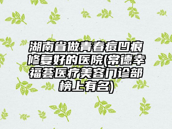 湖南省做青春痘凹痕修复好的医院(常德幸福荟医疗美容门诊部榜上有名)