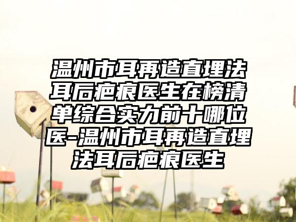 温州市耳再造直埋法耳后疤痕医生在榜清单综合实力前十哪位医-温州市耳再造直埋法耳后疤痕医生