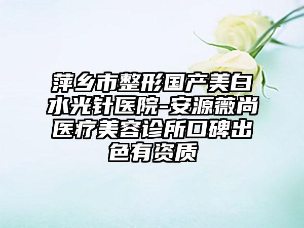 萍乡市整形国产美白水光针医院-安源薇尚医疗美容诊所口碑出色有资质