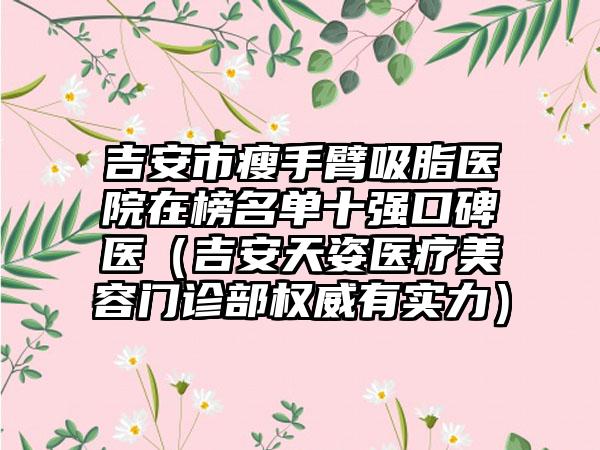 吉安市瘦手臂吸脂医院在榜名单十强口碑医（吉安天姿医疗美容门诊部权威有实力）