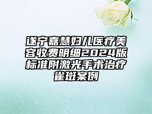 遂宁嘉慧妇儿医疗美容收费明细2024版标准附激光手术治疗雀斑案例