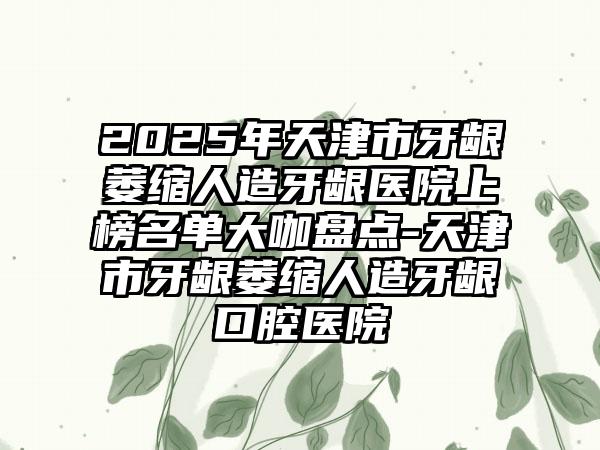 2025年天津市牙龈萎缩人造牙龈医院上榜名单大咖盘点-天津市牙龈萎缩人造牙龈口腔医院