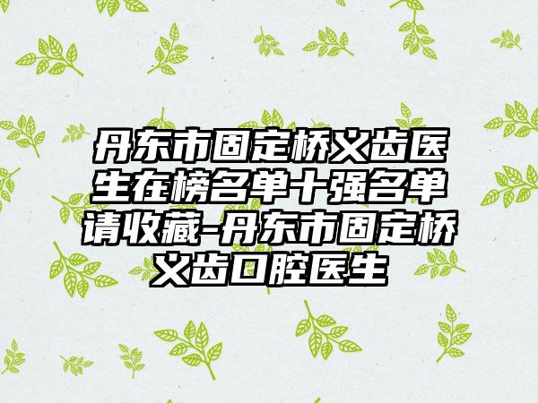 丹东市固定桥义齿医生在榜名单十强名单请收藏-丹东市固定桥义齿口腔医生