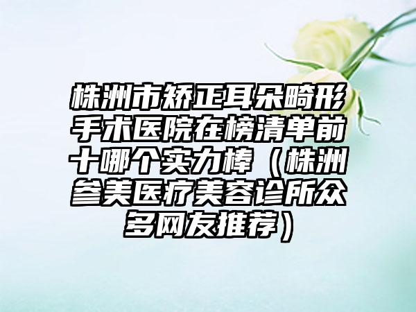 株洲市矫正耳朵畸形手术医院在榜清单前十哪个实力棒（株洲参美医疗美容诊所众多网友推荐）