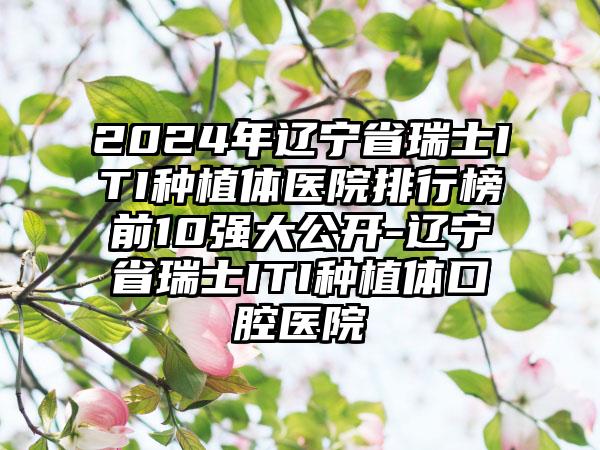 2024年辽宁省瑞士ITI种植体医院排行榜前10强大公开-辽宁省瑞士ITI种植体口腔医院