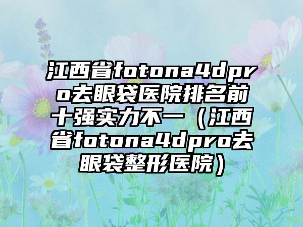 江西省fotona4dpro去眼袋医院排名前十强实力不一（江西省fotona4dpro去眼袋整形医院）