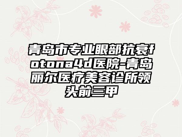 青岛市专业眼部抗衰fotona4d医院-青岛丽尔医疗美容诊所领头前三甲